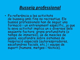 Busseig professional
• Fa referència a les activitats
de busseig amb fins no recreatius. Els
bussos professionals han de seguir una
formació i un entrenament específic, ja que
la seva activitat implica un o diversos dels
següents factors: grans profunditats (o
temps de immersió), ús de mescles de
gasos, escafandre sobre sistemes de
respiració especials (autorespiradores,
escafandres facials, etc.) i equips de
suport (humans, metges i tècnics).
 