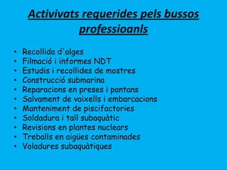 Activivats requerides pels bussos
professioanls
• Recollida d'alges
• Filmació i informes NDT
• Estudis i recollides de mostres
• Construcció submarina
• Reparacions en preses i pantans
• Salvament de vaixells i embarcacions
• Manteniment de piscifactories
• Soldadura i tall subaquàtic
• Revisions en plantes nuclears
• Treballs en aigües contaminades
• Voladures subaquàtiques
 