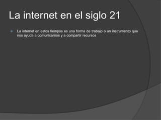 La internet en el siglo 21La internet en estos tiempos es una forma de trabajo o un instrumento que nos ayuda a comunicarnos y a compartir recursos