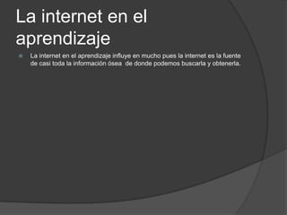 La internet en el aprendizajeLa internet en el aprendizaje influye en mucho pues la internet es la fuente de casi toda la información ósea  de donde podemos buscarla y obtenerla.