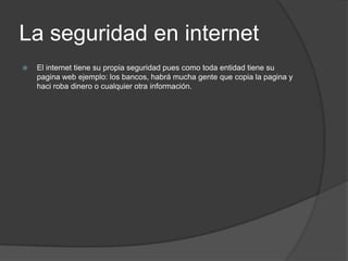 La seguridad en internet	El internet tiene su propia seguridad pues como toda entidad tiene su pagina web ejemplo: los bancos, habrá mucha gente que copia la pagina y haci roba dinero o cualquier otra información.