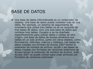 BASE DE DATOS
 Una base de datos informatizada es un contenedor de
objetos. Una base de datos puede contener más de una
tabla. Por ejemplo, un sistema de seguimiento de
inventario que utiliza tres tablas no es un conjunto de
tres bases de datos, sino una sola base de datos que
contiene tres tablas. Excepto si se ha diseñado
específicamente para utilizar datos o código de otro
origen, una base de datos de Access almacena sus
tablas en un solo archivo, junto con otros objetos, como
formularios, informes, macros y módulos. Las bases de
datos creadas con formato de Access 2007 tienen la
extensión de nombre de archivo .accdb y las bases de
datos creadas con formatos de versiones anteriores de
Access tienen la extensión de nombre de archivo .mdb.
Access 2007 se puede utilizar para crear archivos con
formatos de versiones anteriores
 