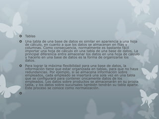  Tablas
 Una tabla de una base de datos es similar en apariencia a una hoja
de cálculo, en cuanto a que los datos se almacenan en filas y
columnas. Como consecuencia, normalmente es bastante fácil
importar una hoja de cálculo en una tabla de una base de datos. La
principal diferencia entre almacenar los datos en una hoja de cálculo
y hacerlo en una base de datos es la forma de organizarse los
datos.
 Para lograr la máxima flexibilidad para una base de datos, la
información tiene que estar organizada en tablas, para que no haya
redundancias. Por ejemplo, si se almacena información sobre
empleados, cada empleado se insertará una sola vez en una tabla
que se configurará para contener únicamente datos de los
empleados. Los datos sobre productos se almacenarán en su propia
tabla, y los datos sobre sucursales también tendrán su tabla aparte.
Este proceso se conoce como normalización.

 