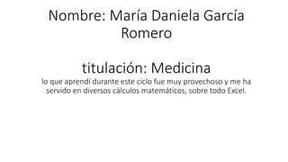 Nombre: María Daniela García
Romero
titulación: Medicina
lo que aprendí durante este ciclo fue muy provechoso y me ha
servido en diversos cálculos matemáticos, sobre todo Excel.
 