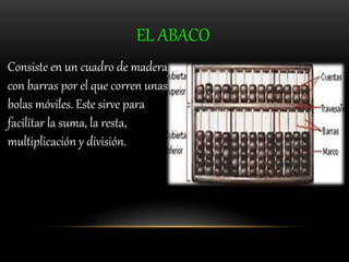 EL ABACO 
Consiste en un cuadro de madera 
con barras por el que corren unas 
bolas móviles. Este sirve para 
facilitar la suma, la resta, 
multiplicación y división. 
 