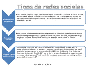 Redes sociales
horizontales
•Son aquellas dirigidas a todo tipo de usuario y sin una temática definida. Se basan en una
estructura de celdillas permitiendo la entrada y participación libre y genérica sin un fin
definido, distinto del de generar masa. Los ejemplos más representativos del sector son
facebook,y twitter
Redes sociales
Humanas:
•Son aquellas que centran su atención en fomentar las relaciones entre personas uniendo
individuos según su perfil social y en función de sus gustos, aficiones, lugares de trabajo,
viajes y actividades. Ejemplos de este tipo de redes los encontramos en dopplr.
Analógicas o Redes
sociales Off-Line:
•son aquellas en las que las relaciones sociales, con independencia de su origen, se
desarrollan sin mediación de aparatos o sistemas electrónicos. Un ejemplo de red social
analógica lo encontramos en la Sentencia núm. 325/2008 de 22 mayo de la Audiencia
Provincial de Valencia (Sección 10ª) que la cita en un caso de adopción y acogimiento de
menores, indicando que el “matrimonio […] cuenta con una amplia red social y familiar y
gozan de buena salud […]”.
Por: Pierina solano
 