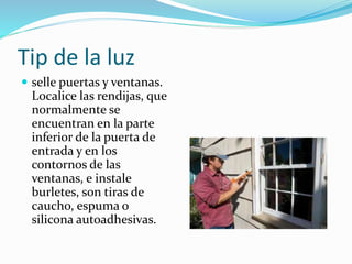 Tip de la luz
 selle puertas y ventanas.
Localice las rendijas, que
normalmente se
encuentran en la parte
inferior de la puerta de
entrada y en los
contornos de las
ventanas, e instale
burletes, son tiras de
caucho, espuma o
silicona autoadhesivas.
 