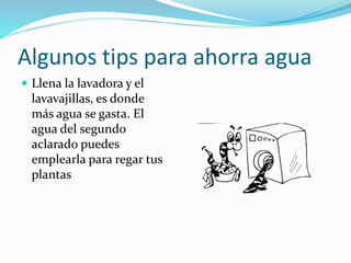 Algunos tips para ahorra agua
 Llena la lavadora y el
lavavajillas, es donde
más agua se gasta. El
agua del segundo
aclarado puedes
emplearla para regar tus
plantas
 