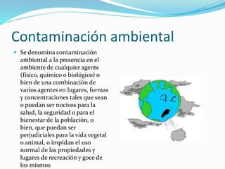 Contaminación ambiental
 Se denomina contaminación
ambiental a la presencia en el
ambiente de cualquier agente
(físico, químico o biológico) o
bien de una combinación de
varios agentes en lugares, formas
y concentraciones tales que sean
o puedan ser nocivos para la
salud, la seguridad o para el
bienestar de la población, o
bien, que puedan ser
perjudiciales para la vida vegetal
o animal, o impidan el uso
normal de las propiedades y
lugares de recreación y goce de
los mismos
 