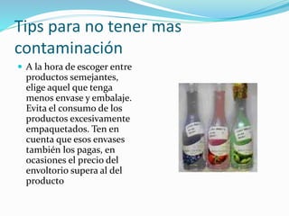 Tips para no tener mas
contaminación
 A la hora de escoger entre
productos semejantes,
elige aquel que tenga
menos envase y embalaje.
Evita el consumo de los
productos excesivamente
empaquetados. Ten en
cuenta que esos envases
también los pagas, en
ocasiones el precio del
envoltorio supera al del
producto
 