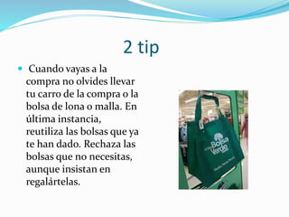 2 tip
 Cuando vayas a la
compra no olvides llevar
tu carro de la compra o la
bolsa de lona o malla. En
última instancia,
reutiliza las bolsas que ya
te han dado. Rechaza las
bolsas que no necesitas,
aunque insistan en
regalártelas.
 