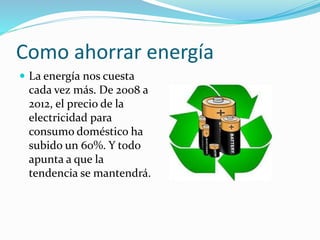 Como ahorrar energía
 La energía nos cuesta
cada vez más. De 2008 a
2012, el precio de la
electricidad para
consumo doméstico ha
subido un 60%. Y todo
apunta a que la
tendencia se mantendrá.
 