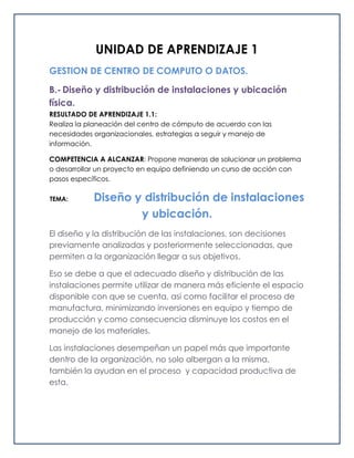 UNIDAD DE APRENDIZAJE 1
GESTION DE CENTRO DE COMPUTO O DATOS.
B.- Diseño y distribución de instalaciones y ubicación
física.
RESULTADO DE APRENDIZAJE 1.1:
Realiza la planeación del centro de cómputo de acuerdo con las
necesidades organizacionales, estrategias a seguir y manejo de
información.
COMPETENCIA A ALCANZAR: Propone maneras de solucionar un problema
o desarrollar un proyecto en equipo definiendo un curso de acción con
pasos específicos.
TEMA: Diseño y distribución de instalaciones
y ubicación.
El diseño y la distribución de las instalaciones, son decisiones
previamente analizadas y posteriormente seleccionadas, que
permiten a la organización llegar a sus objetivos.
Eso se debe a que el adecuado diseño y distribución de las
instalaciones permite utilizar de manera más eficiente el espacio
disponible con que se cuenta, así como facilitar el proceso de
manufactura, minimizando inversiones en equipo y tiempo de
producción y como consecuencia disminuye los costos en el
manejo de los materiales.
Las instalaciones desempeñan un papel más que importante
dentro de la organización, no solo albergan a la misma,
también la ayudan en el proceso y capacidad productiva de
esta.
 