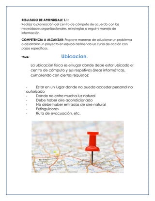 RESULTADO DE APRENDIZAJE 1.1:
Realiza la planeación del centro de cómputo de acuerdo con las
necesidades organizacionales, estrategias a seguir y manejo de
información.
COMPETENCIA A ALCANZAR: Propone maneras de solucionar un problema
o desarrollar un proyecto en equipo definiendo un curso de acción con
pasos específicos.
TEMA: Ubicacion.
La ubicación física es el lugar donde debe estar ubicado el
centro de cómputo y sus respetivas áreas informáticas,
cumpliendo con ciertos requisitos:
- Estar en un lugar donde no pueda acceder personal no
autorizado
- Donde no entre mucha luz natural
- Debe haber aire acondicionado
- No debe haber entradas de aire natural
- Extinguidores
- Ruta de evacuación, etc.
 