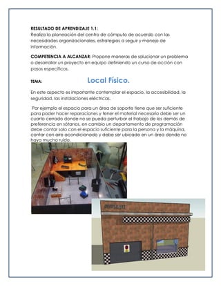RESULTADO DE APRENDIZAJE 1.1:
Realiza la planeación del centro de cómputo de acuerdo con las
necesidades organizacionales, estrategias a seguir y manejo de
información.
COMPETENCIA A ALCANZAR: Propone maneras de solucionar un problema
o desarrollar un proyecto en equipo definiendo un curso de acción con
pasos específicos.
TEMA: Local Físico.
En este aspecto es importante contemplar el espacio, la accesibilidad, la
seguridad, las instalaciones eléctricas.
Por ejemplo el espacio para un área de soporte tiene que ser suficiente
para poder hacer reparaciones y tener el material necesario debe ser un
cuarto cerrado donde no se pueda perturbar el trabajo de los demás de
preferencia en sótanos, en cambio un departamento de programación
debe contar solo con el espacio suficiente para la persona y la máquina,
contar con aire acondicionado y debe ser ubicado en un área donde no
haya mucho ruido.
 