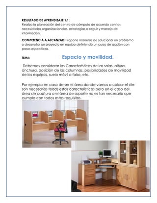 RESULTADO DE APRENDIZAJE 1.1:
Realiza la planeación del centro de cómputo de acuerdo con las
necesidades organizacionales, estrategias a seguir y manejo de
información.
COMPETENCIA A ALCANZAR: Propone maneras de solucionar un problema
o desarrollar un proyecto en equipo definiendo un curso de acción con
pasos específicos.
TEMA: Espacio y movilidad.
Debemos considerar las Características de las salas, altura,
anchura, posición de las columnas, posibilidades de movilidad
de los equipos, suelo móvil o falso, etc.
Por ejemplo en caso de ser el área donde vamos a ubicar el site
son necesarias todas estas características pero en el caso del
área de captura o el área de soporte no es tan necesario que
cumpla con todos estos requisitos.
 