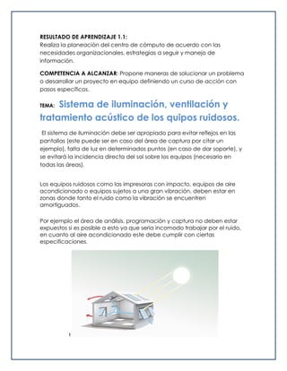 RESULTADO DE APRENDIZAJE 1.1:
Realiza la planeación del centro de cómputo de acuerdo con las
necesidades organizacionales, estrategias a seguir y manejo de
información.
COMPETENCIA A ALCANZAR: Propone maneras de solucionar un problema
o desarrollar un proyecto en equipo definiendo un curso de acción con
pasos específicos.
TEMA: Sistema de iluminación, ventilación y
tratamiento acústico de los quipos ruidosos.
El sistema de iluminación debe ser apropiado para evitar reflejos en las
pantallas (este puede ser en caso del área de captura por citar un
ejemplo), falta de luz en determinados puntos (en caso de dar soporte), y
se evitará la incidencia directa del sol sobre los equipos (necesario en
todas las áreas).
Los equipos ruidosos como las impresoras con impacto, equipos de aire
acondicionado o equipos sujetos a una gran vibración, deben estar en
zonas donde tanto el ruido como la vibración se encuentren
amortiguados.
Por ejemplo el área de análisis, programación y captura no deben estar
expuestos si es posible a esto ya que seria incomodo trabajar por el ruido,
en cuanto al aire acondicionado este debe cumplir con ciertas
especificaciones.
t
 