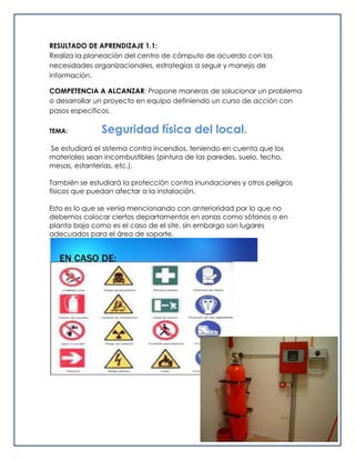 RESULTADO DE APRENDIZAJE 1.1:
Realiza la planeación del centro de cómputo de acuerdo con las
necesidades organizacionales, estrategias a seguir y manejo de
información.
COMPETENCIA A ALCANZAR: Propone maneras de solucionar un problema
o desarrollar un proyecto en equipo definiendo un curso de acción con
pasos específicos.
TEMA: Seguridad física del local.
Se estudiará el sistema contra incendios, teniendo en cuenta que los
materiales sean incombustibles (pintura de las paredes, suelo, techo,
mesas, estanterías, etc.).
También se estudiará la protección contra inundaciones y otros peligros
físicos que puedan afectar a la instalación.
Esto es lo que se venia mencionando con anterioridad por lo que no
debemos colocar ciertos departamentos en zonas como sótanos o en
planta baja como es el caso de el site, sin embargo son lugares
adecuados para el área de soporte.
 