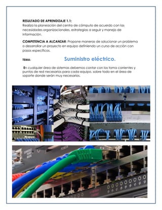 RESULTADO DE APRENDIZAJE 1.1:
Realiza la planeación del centro de cómputo de acuerdo con las
necesidades organizacionales, estrategias a seguir y manejo de
información.
COMPETENCIA A ALCANZAR: Propone maneras de solucionar un problema
o desarrollar un proyecto en equipo definiendo un curso de acción con
pasos específicos.
TEMA: Suministro eléctrico.
En cualquier área de sistemas debemos contar con los toma corrientes y
puntos de red necesarios para cada equipo, sobre todo en el área de
soporte donde serán muy necesarios.
 