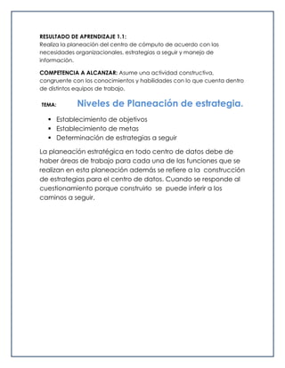 RESULTADO DE APRENDIZAJE 1.1:
Realiza la planeación del centro de cómputo de acuerdo con las
necesidades organizacionales, estrategias a seguir y manejo de
información.
COMPETENCIA A ALCANZAR: Asume una actividad constructiva,
congruente con los conocimientos y habilidades con lo que cuenta dentro
de distintos equipos de trabajo.
TEMA: Niveles de Planeación de estrategia.
 Establecimiento de objetivos
 Establecimiento de metas
 Determinación de estrategias a seguir
La planeación estratégica en todo centro de datos debe de
haber áreas de trabajo para cada una de las funciones que se
realizan en esta planeación además se refiere a la construcción
de estrategias para el centro de datos. Cuando se responde al
cuestionamiento porque construirlo se puede inferir a los
caminos a seguir.
 