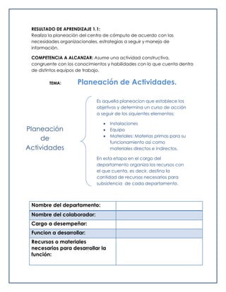 RESULTADO DE APRENDIZAJE 1.1:
Realiza la planeación del centro de cómputo de acuerdo con las
necesidades organizacionales, estrategias a seguir y manejo de
información.
COMPETENCIA A ALCANZAR: Asume una actividad constructiva,
congruente con los conocimientos y habilidades con lo que cuenta dentro
de distintos equipos de trabajo.
TEMA: Planeación de Actividades.
Nombre del departamento:
Nombre del colaborador:
Cargo a desempeñar:
Funcion a desarrollar:
Recursos o materiales
necesarios para desarrollar la
función:
Planeación
de
Actividades
Es aquella planeacion que establece los
objetivos y determina un curso de acción
a seguir de los siquientes elementos:
 Instalaciones
 Equipo
 Materiales: Materias primas para su
funcionamiento asi como
materiales directos e indirectos.
En esta etapa en el cargo del
departamento organiza los recursos con
el que cuenta, es decir, destina la
cantidad de recursos necesarios para
subsistencia de cada departamento.
 