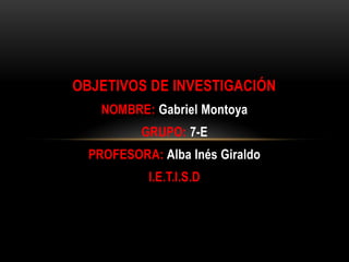 OBJETIVOS DE INVESTIGACIÓN
NOMBRE: Gabriel Montoya
GRUPO: 7-E

PROFESORA: Alba Inés Giraldo
I.E.T.I.S.D

 
