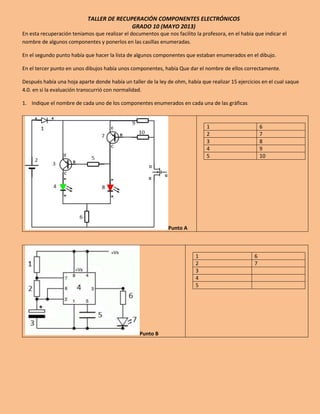TALLER DE RECUPERACIÓN COMPONENTES ELECTRÓNICOS
GRADO 10 (MAYO 2013)
En esta recuperación teníamos que realizar el documentos que nos facilito la profesora, en el había que indicar el
nombre de algunos componentes y ponerlos en las casillas enumeradas.
En el segundo punto había que hacer la lista de algunos componentes que estaban enumerados en el dibujo.
En el tercer punto en unos dibujos había unos componentes, había Que dar el nombre de ellos correctamente.
Después había una hoja aparte donde había un taller de la ley de ohm, había que realizar 15 ejercicios en el cual saque
4.0. en si la evaluación transcurrió con normalidad.
1. Indique el nombre de cada uno de los componentes enumerados en cada una de las gráficas
Punto A
1 6
2 7
3 8
4 9
5 10
Punto B
1 6
2 7
3
4
5
 