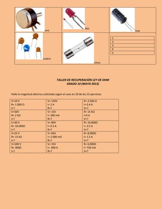 uno
dos
tres
cuatro
cinco
1
2
3
4
5
TALLER DE RECUPERACIÓN LEY DE OHM
GRADO 10 (MAYO 2013)
Halle la magnitud eléctrica solicitada según el caso en 10 de los 15 ejercicios
V=10 V
R= 1.000 Ω
I=?
V= 150V
I= 2 A
R=?
R= 2.500 Ω
I= 0.4 A
V=?
V=50V
R= 2 KΩ
I=?
V= 15V
I= 200 mA
R=?
R= 15 KΩ
I=4 A
V=?
V=30 V
R= 10.000Ω
I=?
V= 80V
I= 0.3 A
R=?
R= 10.000Ω
I= 3.5 A
V=?
V=25 V
R= 15 kΩ
I=?
V= 60V
I= 2.000 mA
R=?
R= 8.000Ω
I= 1.5 A
V=?
V=100 V
R= 300Ω
I=?
V= 35V
I= 600 A
R=?
R= 6.000Ω
I= 750 mA
V=?
 