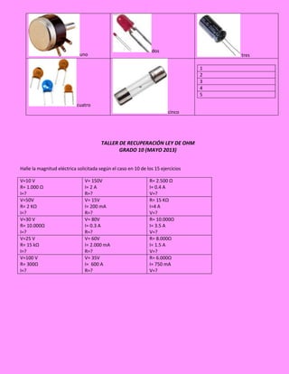 uno
dos
tres
cuatro
cinco
1
2
3
4
5
TALLER DE RECUPERACIÓN LEY DE OHM
GRADO 10 (MAYO 2013)
Halle la magnitud eléctrica solicitada según el caso en 10 de los 15 ejercicios
V=10 V
R= 1.000 Ω
I=?
V= 150V
I= 2 A
R=?
R= 2.500 Ω
I= 0.4 A
V=?
V=50V
R= 2 KΩ
I=?
V= 15V
I= 200 mA
R=?
R= 15 KΩ
I=4 A
V=?
V=30 V
R= 10.000Ω
I=?
V= 80V
I= 0.3 A
R=?
R= 10.000Ω
I= 3.5 A
V=?
V=25 V
R= 15 kΩ
I=?
V= 60V
I= 2.000 mA
R=?
R= 8.000Ω
I= 1.5 A
V=?
V=100 V
R= 300Ω
I=?
V= 35V
I= 600 A
R=?
R= 6.000Ω
I= 750 mA
V=?
 