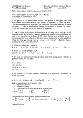 I.E.R.Chaparrral- Guarne Docente: Iván Darío Montoya Baena
Área: Matemáticas Grado: 11° Año: 2016
Taller recuperación del primero período del año 2010.
Taller: 30%% (20% Contenido, 10% Presentación)
Evaluación de sustentación 70%
1. Un grupo de 30 estudiantes decide ir de paseo al zoológico. Hay dos
exhibiciones principales abiertas para visitas: la pajarera y la cueva del león.
Ocho estudiantes visitan la pajarera, de los cuales seis visitan también la cueva
del león. ¿Cuántos estudiantes visitan únicamente la cueva del león?
¿Cuántos estudiantes visitan únicamente la pajarera?
2. Hay 70 niños en la ciudad de Cartagena, y todos se van a vestir en forma
especial para ir a una fiesta. Hay dos actividades para la noche de la fiesta: un
baile y un concurso de disfraz. Si 30 niños fueron tanto al baile como al
concurso de disfraz, y solamente 24 niños fueron únicamente al baile, ¿cuántos
niños en total participaron en el concurso de disfraz? ¿Cuántos fueron
únicamente al concurso de disfraz?
3. Dibuje los siguientes Intervalos:
a. [2,5) b. (-3,-6) c. }{ 4≤X d. {x ≥ - 3} e. }{ 4>X f. }{ 3<X
4. Sean A: [- 3,6] B: [3,9) C:(- 5,4)
Calcular: a. A∩ B b. B ∪C c. A ∩ C d. A∪C
5. En cada uno de los siguientes ejemplos resolver la desigualdad y dibujar la
gráfica del conjunto solución.
a. 4x − 7 〈 3x + 5
b. 7x −1 ≤10x + 4
c. 2 (2x + 3)−10 〈6 (x − 2)
d. − 3 ≤ 4 − 7x 〈 18
6. Para cada función dada halle su pendiente y su intercepto con el eje Y y
dibuje su gráfica.
a. 3x+2y =6 b. 8x-6y=-4 c. x+3y=15 d. y= )
4
5
(
2
3
−+
x
Dada la sucesión cuyo término es Sn hallar:
a. 5 primeros términos.
b. Realice su gráfica
c. Determine si la sucesión es creciente o decreciente.
7. Sn =






−3n
n
8.






−
+
1
1
n
n
9.





 −
n
n 1
Escribir el término general de las siguientes sucesiones:
10.






∞ ,...
3
2
,
2
1
,0,,
2
,
2
3
11. { },...16,9,4,1,0,1,4,9 12.






,...
6
26
,
5
17
,
4
10
,
3
5
,1,1
Hallar el límite de:
 