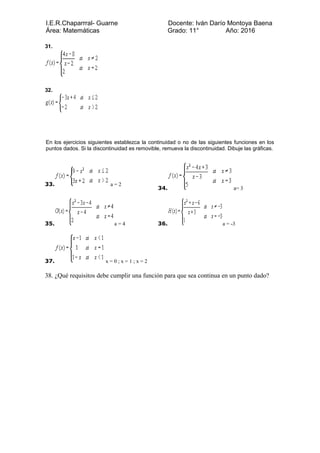 I.E.R.Chaparrral- Guarne Docente: Iván Darío Montoya Baena
Área: Matemáticas Grado: 11° Año: 2016
31.
32.
En los ejercicios siguientes establezca la continuidad o no de las siguientes funciones en los
puntos dados. Si la discontinuidad es removible, remueva la discontinuidad. Dibuje las gráficas.
33. a = 2
34. a= 3
35. a = 4 36. a = -3
37. x = 0 ; x = 1 ; x = 2
38. ¿Qué requisitos debe cumplir una función para que sea continua en un punto dado?
 