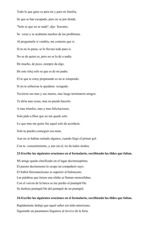 Todo lo que gano es para mi y para mi familia.
Se que se han escapado, pero no se por donde.
"Solo se que no se nada", dijo Socrates.
Se veraz y se acabaran muchos de tus problemas.
Al preguntarle si vendría, me contesto que si.
Si tu no lo paras, se lo llevara todo para si.
No se de quien es, pero no se lo de a nadie.
De mucho, de poco, siempre da algo.
De este reloj solo se que es de mi padre.
El te que te estoy preparando es un te estupendo.
Si no te esfuerzas te quedaras rezagado.
Tuvieron sus mas y sus menos, mas luego terminaron amigos.
Te diría mas cosas, mas no puedo hacerlo.
A mas triunfos, mas y mas felicitaciones.
Solo pido a Dios que no me quede solo.
Lo que mas me gusto fue aquel solo de acordeon.
Solo tu puedes conseguir esa meta.
Aun no se habían sentado algunos, cuando llego el primer gol.
Con tu consentimiento, y aun sin el, ire de todos modos.
23-Escribe las siguientes oraciones en el formulario, escribiendo las tildes que faltan.
Mi amigo quedo clasificado en el lugar decimoseptimo.
El puesto decimonono lo ocupo un compañero suyo.
El futbol iberoamericano es superior al baloncesto.
Las palabras que tienen una silaba se llaman monosilabas.
Con el vaiven de la barca se me perdio el puntapié10e.
Se deshizo puntapié10e del puntapié de un puntapié.
24-Escribe las siguientes oraciones en el formulario, escribiendo las tildes que faltan.
Rapidamente deduje que aquel señor era italo-americano.
Siguiendo un pasamanos llegamos al tiovivo de la feria.
 