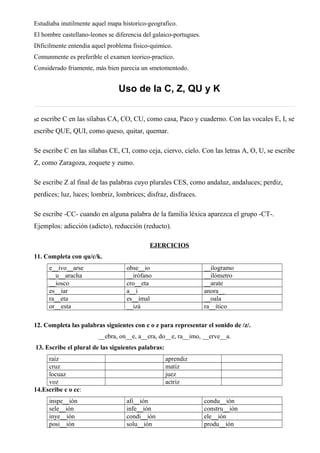 Estudiaba inutilmente aquel mapa historico-geografico.
El hombre castellano-leones se diferencia del galaico-portugues.
Dificilmente entendia aquel problema fisico-quimico.
Comunmente es preferible el examen teorico-practico.
Considerado friamente, más bien parecia un metomentodo.
Uso de la C, Z, QU y K
Se escribe C en las sílabas CA, CO, CU, como casa, Paco y cuaderno. Con las vocales E, I, se
escribe QUE, QUI, como queso, quitar, quemar.
Se escribe C en las sílabas CE, CI, como ceja, ciervo, cielo. Con las letras A, O, U, se escribe
Z, como Zaragoza, zoquete y zumo.
Se escribe Z al final de las palabras cuyo plurales CES, como andaluz, andaluces; perdiz,
perdices; luz, luces; lombriz, lombrices; disfraz, disfraces.
Se escribe -CC- cuando en alguna palabra de la familia léxica aparezca el grupo -CT-.
Ejemplos: adicción (adicto), reducción (reducto).
EJERCICIOS
11. Completa con qu/c/k.
e__ivo__arse obse__io __ilogramo
__u__aracha __irófano __ilómetro
__iosco cro__eta __arate
es__iar a__i anora__
ra__eta es__imal __oala
or__esta __izá ra__ítico
12. Completa las palabras siguientes con c o z para representar el sonido de /z/.
__ebra, on__e, a__era, do__e, ra__imo, __erve__a.
13. Escribe el plural de las siguientes palabras:
raíz aprendiz
cruz matiz
locuaz juez
voz actriz
14.Escribe c o cc:
inspe__ión afi__ión condu__ión
sele__ión infe__ión constru__ión
inye__ión condi__ión ele__ión
posi__ión solu__ión produ__ión
 