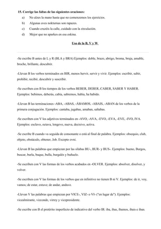 15. Corrige las faltas de las siguientes oraciones:
a) No alzes la mano hasta que no comenzemos los ejerzicios.
b) Algunas aves nokturnas son rapazes.
c) Cuando cruzéis la calle, cuidado con la zirculazión.
d) Mejor que no aparkes en esa eskina.
Uso de la B, V y W
-Se escribe B antes de L y R (BLA y BRA) Ejemplos: doble, brazo, abrigo, broma, bruja, amable,
broche, brillante, descubrir.
-Llevan B los verbos terminados en BIR, menos hervir, servir y vivir. Ejemplos: escribir, subir,
prohibir, recibir, descubrir y suscribir.
-Se escriben con B los tiempos de los verbos BEBER, DEBER, CABER, SABER Y HABER.
Ejemplos: bebimos, deberás, cabía, sabremos, había, ha habido.
-Llevan B las terminaciones -ABA, -ABAS, -ÁBAMOS, -ABAIS, -ABAN de los verbos de la
primera conjugación. Ejemplos: cantaba, jugabas, amaban, saltabas.
-Se escriben con V los adjetivos terminados en -AVO, -AVA, -EVO, -EVA, -EVE, -IVO, IVA.
Ejemplos: esclavo, octava, longevo, nueva, decisivo, activa.
-Se escribe B cuando va seguida de consonante o está al final de palabra. Ejemplos: obsequio, club,
objeto, obstáculo, obtener, Job. Excepto ovni.
-Llevan B las palabras que empiezan por las sílabas BU-, BUR- y BUS-. Ejemplos: bueno, Burgos,
buscar, burla, buque, bulla, burgalés y buñuelo.
-Se escriben con V las formas de los verbos acabados en -OLVER. Ejemplos: absolver, disolver, y
volver.
-Se escriben con V las formas de los verbos que en infinitivo no tienen B ni V. Ejemplos: de ir, voy,
vamos; de estar, estuve; de andar, anduve.
-Llevan V las palabras que empiezan por VICE-, VIZ- o VI- ("en lugar de"). Ejemplos:
vicealmirante, vizconde, virrey y vicepresidente.
-Se escribe con B el pretérito imperfecto de indicativo del verbo IR: iba, ibas, íbamos, ibais e iban.
 