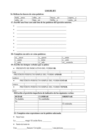 USO DE B/V
16. Rellena los huecos de estas palabras:
bañá__amos silba__an bucea__ais espera__a
salta__an baja__an brilla__a canta__an
17. Escribe una frase con cada una de las palabras del ejercicio anterior.
• __________________________________________________
• __________________________________________________
• __________________________________________________
• __________________________________________________
• __________________________________________________
• __________________________________________________
• __________________________________________________
• __________________________________________________
18. Completa con mb o nv estas palabras:
co__encer e__ejecer i__entar
i__asión i__ierno e__estir
i__ertir e__udo co__ocatoria
19. Escribe los tiempos verbales que se piden:
• PRESENTE DE INDICATIVO DEL VERBO IR.
voy
PRETÉRITO PERFECTO SIMPLE DEL VERBO ANDAR
anduve
• PRETÉRITO PERFECTO SIMPLE DEL VERBO ESTAR.
estuve
• PRETÉRITO PERFECTO SIMPLE DEL VERBO TENER.
tuve
20.Escribe el pretérito imperfecto de indicativo de los siguientes verbos:
DUDAR CAMBIAR ORDENAR
Yo dudaba Yo cambiaba
Tú
Él ordenaba
21. Completa estas expresiones con la palabra adecuada:
• baca/vaca
La _________ muge/ El coche lleva _________
• basto-ta/vasto-ta
Una __________llanura/ Un tejido ___________/ una persona ____________
 