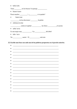 • bello/vello
Tiene _________ en los brazos/ Un paisaje ____________
• bienes/vienes
Posee muchos __________/ ¿__________ o te quedas?
• botar/votar
___________ en las elecciones/ _________ la pelota
• rebelarse/revelar
_____________ contra el capitán/ ____________ las fotos/____________el secreto
• sabia/ savia
Es una mujer muy ____________ / La ______________ del árbol
• tubo / tuvo
No ____________ suerte / El _____________ está roto
22. Escribe una frase con cada una de las palabras propuestas en el ejercicio anterior.
• __________________________________________________________
• ___________________________________________________________
• ___________________________________________________________
• ___________________________________________________________
• ___________________________________________________________
• ___________________________________________________________
• ___________________________________________________________
• ___________________________________________________________
• ___________________________________________________________
• ___________________________________________________________
• ___________________________________________________________
• ___________________________________________________________
• ___________________________________________________________
• ___________________________________________________________
• ___________________________________________________________
• ___________________________________________________________
 