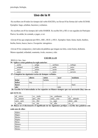 psicología, biología,
Uso de la H
-Se escriben con H todos los tiempos del verbo HACER y no llevan H las formas del verbo ECHAR.
Ejemplos: hago, echaban, hacemos y echamos.
-Se escriben con H los tiempos del verbo HABER. Se escribe HA y HE si van seguidos de Participio
Pasivo: ha salido, he contado, a jugar, a ver.
-Llevan H las que empiezan por HIA-, HIE-, HUE- y HUI-. Ejemplos: hiato, hiena, huele, huidizo,
hierba, hierro, hueco, huevo. Excepción: iatrogénico.
-Llevan H los compuestos y derivados de palabras que tengan esa letra, como honra, deshonra.
Menos oquedad, orfandad, osamenta, óvalo, oscense y oler.
USO DE LA H
REGLA: hie-, hue-
26. Aplica a estas palabras la regla anterior:
__uerto __uelga __uérfano __ierbajo
__uésped __iedra __uella __ierro
__uevo __uelen __ueste __ierba
__ueco __iena __ueso __uevero
27. Completa las siguientes series de tiempos verbales.
ahora antes ayer mañana
helar helaba
haber hay
hacer hará
oler olió
28. Escribe la h intercalada en los espacios en blanco siempre que sea necesario (hay uno en
que no lo es).
ad__esivo ve__ículo en__orabuena a__í
in__umano pro__ibir zana__oria des__abitado
caca__uete ex__ibir a__ogar almo__ada
a__orrar co__ete to__alla va__o
29. Busca en el diccionario el significado de los siguientes prefijos y escribe dos palabras con
cada uno de ellos:
Hidro-
Hiper-
Hecto-
Hepta-
Hexa-
Hetero-
Hemi-
Hemo-
 