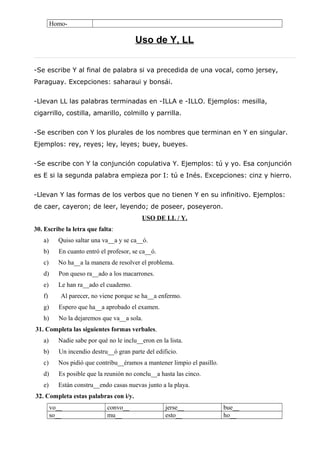 Homo-
Uso de Y, LL
-Se escribe Y al final de palabra si va precedida de una vocal, como jersey,
Paraguay. Excepciones: saharaui y bonsái.
-Llevan LL las palabras terminadas en -ILLA e -ILLO. Ejemplos: mesilla,
cigarrillo, costilla, amarillo, colmillo y parrilla.
-Se escriben con Y los plurales de los nombres que terminan en Y en singular.
Ejemplos: rey, reyes; ley, leyes; buey, bueyes.
-Se escribe con Y la conjunción copulativa Y. Ejemplos: tú y yo. Esa conjunción
es E si la segunda palabra empieza por I: tú e Inés. Excepciones: cinz y hierro.
-Llevan Y las formas de los verbos que no tienen Y en su infinitivo. Ejemplos:
de caer, cayeron; de leer, leyendo; de poseer, poseyeron.
USO DE LL / Y.
30. Escribe la letra que falta:
a) Quiso saltar una va__a y se ca__ó.
b) En cuanto entró el profesor, se ca__ó.
c) No ha__a la manera de resolver el problema.
d) Pon queso ra__ado a los macarrones.
e) Le han ra__ado el cuaderno.
f) Al parecer, no viene porque se ha__a enfermo.
g) Espero que ha__a aprobado el examen.
h) No la dejaremos que va__a sola.
31. Completa las siguientes formas verbales.
a) Nadie sabe por qué no le inclu__eron en la lista.
b) Un incendio destru__ó gran parte del edificio.
c) Nos pidió que contribu__éramos a mantener limpio el pasillo.
d) Es posible que la reunión no conclu__a hasta las cinco.
e) Están constru__endo casas nuevas junto a la playa.
32. Completa estas palabras con i/y.
vo__ convo__ jerse__ bue__
so__ mu__ esto__ ho__
 