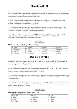 Uso de la S y X
-Se escriben con X las palabras que empiezan por la sílaba EX- seguida del grupo -PR-. Ejemplos:
expresar, exprimir, exprés, expresamente y expreso.
-Llevan X las que empiezan por la sílaba EX- seguida del grupo -PL-. Ejemplos: explanada,
explicar, exploración. Pero esplendor y espliego.
-Se escriben con X las palabras que empiezan por los prefijos EX- (fuera, más allá) y EXTRA-
(fuera de). Ejemplos: excarcelar, extramuros y excursión.
-Llevan X las palabras que empiezan por XENO- (extranjero), XERO- (seco, árido) y XILO-
(madera). Ejemplos: xenofobia, xerografía y xilófono.
USO DE S/X
33. Completa las siguientes palabras con x/s:
e__cepto e__túpido e__primidor e__calofrío
e__pléndido e__ceso e__cavación e__pontáneo
e__traviar e__carbar e__tinguir e__tender
e__plosivo e__pectáculo e__tructura e__pediente
Uso de la R y RR
El sonido R múltiple se escribe RR, como perro y turrón. El sonido simple se representa con R,
como cara, pared, amarillo y arcilla.
-Se escriben con R las palabras con sonido simple después de B, C, D, F, G, K, P y T. Ejemplos:
brazo, cromo, dromedario, frase, gramo, prado y travieso.
-Se escriben con R las palabras con sonido múltiple al principio de palabra. Ejemplos: ratón, regalo,
rico, rosa y rubio.
-Se escribe R con sonido múltiple cuando va después de L, M, N y S. Ejemplos: alrededor, rumrum,
honra, israelita, Enrique y Conrado.
USO DE R/RR
34.Completa los espacios en blanco con r o rr:
abu__ido cata__o ja__ón
__uido __elámpago __obusto
a__uga bo__asca __asgar
pró__oga de__umbar __ígido
 