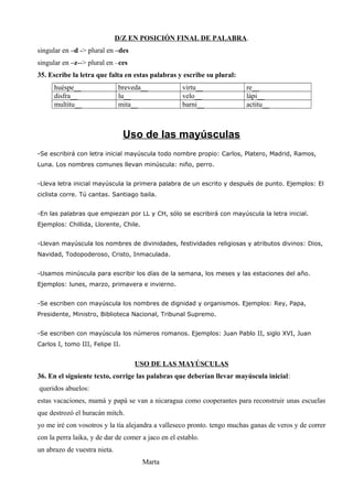 D/Z EN POSICIÓN FINAL DE PALABRA.
singular en –d -> plural en –des
singular en –z--> plural en –ces
35. Escribe la letra que falta en estas palabras y escribe su plural:
huéspe__ breveda__ virtu__ re__
disfra__ lu__ velo__ lápi__
multitu__ mita__ barni__ actitu__
Uso de las mayúsculas
-Se escribirá con letra inicial mayúscula todo nombre propio: Carlos, Platero, Madrid, Ramos,
Luna. Los nombres comunes llevan minúscula: niño, perro.
-Lleva letra inicial mayúscula la primera palabra de un escrito y después de punto. Ejemplos: El
ciclista corre. Tú cantas. Santiago baila.
-En las palabras que empiezan por LL y CH, sólo se escribirá con mayúscula la letra inicial.
Ejemplos: Chillida, Llorente, Chile.
-Llevan mayúscula los nombres de divinidades, festividades religiosas y atributos divinos: Dios,
Navidad, Todopoderoso, Cristo, Inmaculada.
-Usamos minúscula para escribir los días de la semana, los meses y las estaciones del año.
Ejemplos: lunes, marzo, primavera e invierno.
-Se escriben con mayúscula los nombres de dignidad y organismos. Ejemplos: Rey, Papa,
Presidente, Ministro, Biblioteca Nacional, Tribunal Supremo.
-Se escriben con mayúscula los números romanos. Ejemplos: Juan Pablo II, siglo XVI, Juan
Carlos I, tomo III, Felipe II.
USO DE LAS MAYÚSCULAS
36. En el siguiente texto, corrige las palabras que deberían llevar mayúscula inicial:
queridos abuelos:
estas vacaciones, mamá y papá se van a nicaragua como cooperantes para reconstruir unas escuelas
que destrozó el huracán mitch.
yo me iré con vosotros y la tía alejandra a valleseco pronto. tengo muchas ganas de veros y de correr
con la perra laika, y de dar de comer a jaco en el establo.
un abrazo de vuestra nieta.
Marta
 