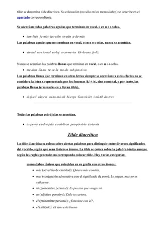 tilde se denomina tilde diacrítica. Su colocación (no sólo en los monosílabos) se describe en el
apartado correspondiente.
Se acentúan todas palabras agudas que terminan en vocal, o en n o s solas.
• tam-bién ja-más lec-ción se-gún a-de-más
Las palabras agudas que no terminan en vocal, o en n o s solas, nunca se acentúan.
• vir-tud na-cio-nal re-loj a-co-me-ter Or-le-ans fe-liz
Nunca se acentúan las palabras llanas que terminan en vocal, o en n o s solas.
• me-dios lla-na re-ve-la mo-do sub-jun-ti-vo
Las palabras llanas que terminan en otras letras siempre se acentúan (a estos efectos no se
considera la letra x representada por los fonemas /k/ + /s/, sino como tal, y por tanto, las
palabras llanas terminadas en x llevan tilde).
• di-fí-cil cár-cel au-to-mó-vil bí-ceps Gon-zá-lez i-nú-til án-trax
Todas las palabras esdrújulas se acentúan.
• ás-pe-ra es-drú-jula ca-tó-li-co pro-pó-si-to éx-ta-sis
Tilde diacrítica
La tilde diacrítica se coloca sobre ciertas palabras para distinguir entre diversos significados
del vocablo, según que sean tónicos o átonos. La tilde se coloca sobre la palabra tónica aunque
según las reglas generales no corresponda colocar tilde. Hay varias categorías:
monosílabos tónicos que coinciden en su grafía con otros átonos:
• más (adverbio de cantidad): Quiero más comida.
• mas (conjunción adversativa con el significado de pero): Le pagan, mas no es
suficiente.
• tú (pronombre personal): Es preciso que vengas tú.
• tu (adjetivo posesivo): Dale tu cartera.
• él (pronombre personal): ¿Estuviste con él?.
• el (artículo): El vino está bueno
 
