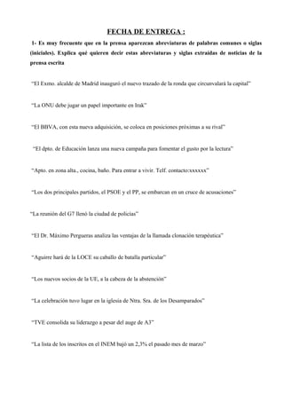 FECHA DE ENTREGA :
1- Es muy frecuente que en la prensa aparezcan abreviaturas de palabras comunes o siglas
(iniciales). Explica qué quieren decir estas abreviaturas y siglas extraídas de noticias de la
prensa escrita
“El Exmo. alcalde de Madrid inauguró el nuevo trazado de la ronda que circunvalará la capital”
“La ONU debe jugar un papel importante en Irak”
“El BBVA, con esta nueva adquisición, se coloca en posiciones próximas a su rival”
“El dpto. de Educación lanza una nueva campaña para fomentar el gusto por la lectura”
“Apto. en zona alta., cocina, baño. Para entrar a vivir. Telf. contacto:xxxxxx”
“Los dos principales partidos, el PSOE y el PP, se embarcan en un cruce de acusaciones”
“La reunión del G7 llenó la ciudad de policías”
“El Dr. Máximo Pergueras analiza las ventajas de la llamada clonación terapéutica”
“Aguirre hará de la LOCE su caballo de batalla particular”
“Los nuevos socios de la UE, a la cabeza de la abstención”
“La celebración tuvo lugar en la iglesia de Ntra. Sra. de los Desamparados”
“TVE consolida su liderazgo a pesar del auge de A3”
“La lista de los inscritos en el INEM bajó un 2,3% el pasado mes de marzo”
 