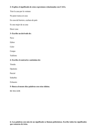2- Explica el significado de estas expresiones relacionadas con CASA.
Tirar la casa por la ventana
No parar nunca en casa
En casa del herrero, cuchara de palo
Es una mujer de su casa
Hacer casa
3- Escribe un derivado de:
Nave
Editor
Calor
Campo
Teléfono
4- Escribe el contrario o antónimo de:
Tímido
Opulento
Parcial
Soberbio
Exhausto
5- Busca al menos diez palabras con estas sílabas.
RE MA GER
6- Las palabras con más de un significado se llaman polisémicas. Escribe todos los significados
que conozcas de éstas.
 