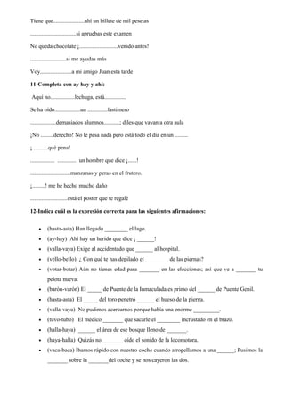 Tiene que......................ahí un billete de mil pesetas
................................si apruebas este examen
No queda chocolate ¡...........................venido antes!
.........................si me ayudas más
Voy......................a mi amigo Juan esta tarde
11-Completa con ay hay y ahí:
Aquí no.................lechuga, está...............
Se ha oído..................un ..............lastimero
..................demasiados alumnos...........; diles que vayan a otra aula
¡No .........derecho! No le pasa nada pero está todo el día en un .........
¡...........qué pena!
................. ............. un hombre que dice ¡......!
............................manzanas y peras en el frutero.
¡.........! me he hecho mucho daño
..........................está el poster que te regalé
12-Indica cuál es la expresión correcta para las siguientes afirmaciones:
• (hasta-asta) Han llegado ________ el lago.
• (ay-hay) Ahí hay un herido que dice ¡ ______!
• (valla-vaya) Exige al accidentado que ______ al hospital.
• (vello-bello) ¿ Con qué te has depilado el ________ de las piernas?
• (votar-botar) Aún no tienes edad para _______ en las elecciones; así que ve a _______ tu
pelota nueva.
• (barón-varón) El _____ de Puente de la Inmaculada es primo del ______ de Puente Genil.
• (hasta-asta) El _____ del toro penetró ______ el hueso de la pierna.
• (valla-vaya) No pudimos acercarnos porque había una enorme _________.
• (tuvo-tubo) El médico _______ que sacarle el ________ incrustado en el brazo.
• (halla-haya) ______ el área de ese bosque lleno de _______.
• (haya-halla) Quizás no _______ oído el sonido de la locomotora.
• (vaca-baca) Íbamos rápido con nuestro coche cuando atropellamos a una ______; Pusimos la
_______ sobre la _______del coche y se nos cayeron las dos.
 