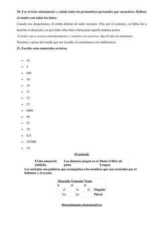 20. Lee el texto atentamente y señala todos los pronombres personales que encuentres. Rellena
el cuadro con todos los datos:
Cuando nos despertamos, él estaba delante de todos nosotros. Ella, por el contrario, se había ido a
hacerles el desayuno, ya que todos ellos iban a desayunar aquella mañana juntos.
-Ustedes van a vestirse inmediatamente y vendrán con nosotros- dijo él casi sin inmutarse.
Nosotros, a pesar del miedo que nos invadía, le contestamos con indiferencia.
21..Escribe estos numerales en letras
• 16
• 4
• 600
• 56
• 18
• 31
• 12
• 23
• 6000
• 90
• 25
• 39
• 625
• 107000
• 10
El artículo
El día amaneció
nublado.
Los alumnos juegan en el
patio.
Dame el libro de
Lengua.
Los artículos son palabras que acompañan a los nombres que son conocidos por el
hablante y el oyente.
Masculin
o
Femenin
o
Neutr
o
el la lo Singular
los las Plural
Determinantes demostrativos
 