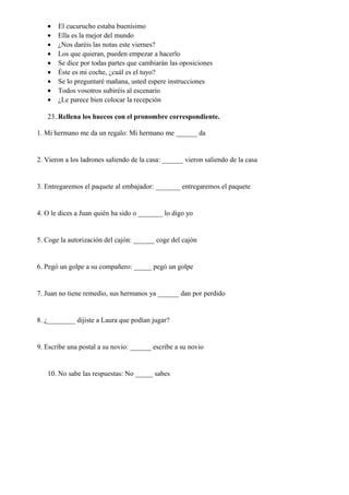 • El cucurucho estaba buenísimo
• Ella es la mejor del mundo
• ¿Nos daréis las notas este viernes?
• Los que quieran, pueden empezar a hacerlo
• Se dice por todas partes que cambiarán las oposiciones
• Éste es mi coche, ¿cuál es el tuyo?
• Se lo preguntaré mañana, usted espere instrucciones
• Todos vosotros subiréis al escenario
• ¿Le parece bien colocar la recepción
23..Rellena los huecos con el pronombre correspondiente.
1. Mi hermano me da un regalo: Mi hermano me ______ da
2. Vieron a los ladrones saliendo de la casa: ______ vieron saliendo de la casa
3. Entregaremos el paquete al embajador: _______ entregaremos el paquete
4. O le dices a Juan quién ha sido o _______ lo digo yo
5. Coge la autorización del cajón: ______ coge del cajón
6. Pegó un golpe a su compañero: _____ pegó un golpe
7. Juan no tiene remedio, sus hermanos ya ______ dan por perdido
8. ¿________ dijiste a Laura que podían jugar?
9. Escribe una postal a su novio: ______ escribe a su novio
10. No sabe las respuestas: No _____ sabes
 