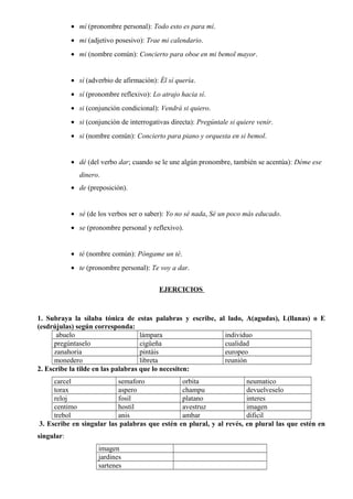 • mí (pronombre personal): Todo esto es para mí.
• mi (adjetivo posesivo): Trae mi calendario.
• mi (nombre común): Concierto para oboe en mi bemol mayor.
• sí (adverbio de afirmación): Él sí quería.
• sí (pronombre reflexivo): Lo atrajo hacia sí.
• si (conjunción condicional): Vendrá si quiero.
• si (conjunción de interrogativas directa): Pregúntale si quiere venir.
• si (nombre común): Concierto para piano y orquesta en si bemol.
• dé (del verbo dar; cuando se le une algún pronombre, también se acentúa): Déme ese
dinero.
• de (preposición).
• sé (de los verbos ser o saber): Yo no sé nada, Sé un poco más educado.
• se (pronombre personal y reflexivo).
• té (nombre común): Póngame un té.
• te (pronombre personal): Te voy a dar.
EJERCICIOS
1. Subraya la sílaba tónica de estas palabras y escribe, al lado, A(agudas), L(llanas) o E
(esdrújulas) según corresponda:
abuelo lámpara individuo
pregúntaselo cigüeña cualidad
zanahoria pintáis europeo
monedero libreta reunión
2. Escribe la tilde en las palabras que lo necesiten:
carcel semaforo orbita neumatico
torax aspero champu devuelveselo
reloj fosil platano interes
centimo hostil avestruz imagen
trebol anis ambar dificil
3. Escribe en singular las palabras que estén en plural, y al revés, en plural las que estén en
singular:
imagen
jardines
sartenes
 