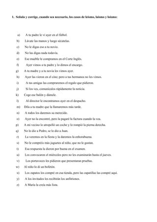 1. Señala y corrige, cuando sea necesario, los casos de leísmo, laísmo y loísmo:
a) A tu padre le vi ayer en el fútbol.
b) Lávate las manos y luego sécatelas.
c) No le digas eso a tu novio.
d) No las digas nada todavía.
e) Ese mueble le compramos en el Corte Inglés.
f) Ayer vimos a tu padre y lo dimos el encargo.
g) A tu madre y a tu novia les vimos ayer.
h) Ayer las vieron en el cine; pero a tus hermanos no les vimos.
i) A tus amigas las compraremos el regalo que pidieron.
j) Si los ves, comunícalos rápidamente la noticia.
k) Coge ese balón y dámele.
l) Al director le encontramos ayer en el despacho.
m) Dila a tu madre que la llamaremos más tarde.
n) A todos los daremos su merecido.
o) Ayer no la encontré, pero la pagaré la factura cuando la vea.
p) A mi vecino lo atropelló un coche y lo rompió la pierna derecha.
q) No lo dio a Pedro, se lo dio a Juan.
r) La veremos en la fiesta y la daremos la enhorabuena.
s) No le compréis más juguetes al niño, que no le gustan.
t) Esa respuesta la dieron por buena en el examen.
u) Los convocaron el miércoles pero no les examinarán hasta el jueves.
v) Los portavoces les pidieron que presentaran pruebas.
w) Al niño lo di un bofetón.
x) Los zapatos los compré en esa tienda, pero las zapatillas las compré aquí.
y) A los invitados les recibirán los anfitriones.
z) A María la creía más lista.
 