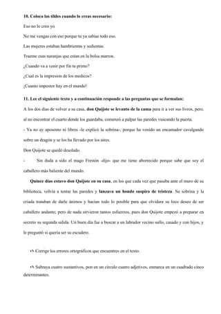 10. Coloca las tildes cuando lo creas necesario:
Eso no lo creo yo.
No me vengas con eso porque tu ya sabias todo eso.
Las mujeres estaban hambrientas y sedientas.
Traeme esas naranjas que estan en la bolsa marron.
¿Cuando va a venir por fin tu primo?
¿Cual es la impresion de los medicos?
¡Cuanto impostor hay en el mundo!
11. Lee el siguiente texto y a continuación responde a las preguntas que se formulan:
A los dos dias de volver a su casa, don Quijote se levanto de la cama para ir a ver sus livros, pero,
al no encontrar el cuarto donde los guardaba, comenzó a palpar las paredes vuscando la puerta.
- Ya no ay aposento ni libros -le explicó la sobrina-, porque ha venido un encantador cavalgando
sobre un dragón y se los ha llevado por los aires.
Don Quijote se quedó desolado.
- Sin duda a sido el mago Frestón -dijo- que me tiene aborrecido porque sabe que soy el
caballero más baliente del mundo.
Quince días estuvo don Quijote en su casa, en los que cada vez que pasaba ante el muro de su
biblioteca, volvía a tentar las paredes y lanzava un hondo suspiro de tristeza. Su sobrina y la
criada trataban de darle ánimos y hacían todo lo posible para que olvidara su loco deseo de ser
caballero andante; pero de nada sirvieron tantos esfuerzos, pues don Quijote empezó a preparar en
secreto su segunda salida. Un buen día fue a buscar a un labrador vecino sullo, casado y con hijos, y
le preguntó si quería ser su escudero.
@ Corrige los errores ortográficos que encuentres en el texto.
@ Subraya cuatro sustantivos, pon en un círculo cuatro adjetivos, enmarca en un cuadrado cinco
determinantes.
 