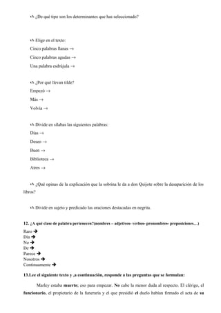 @ ¿De qué tipo son los determinantes que has seleccionado?
@ Elige en el texto:
Cinco palabras llanas →
Cinco palabras agudas →
Una palabra esdrújula →
@ ¿Por qué llevan tilde?
Empezó →
Más →
Volvía →
@ Divide en sílabas las siguientes palabras:
Días →
Deseo →
Buen →
Biblioteca →
Aires →
@ ¿Qué opinas de la explicación que la sobrina le da a don Quijote sobre la desaparición de los
libros?
@ Divide en sujeto y predicado las oraciones destacadas en negrita.
12. ¿A qué clase de palabra pertenecen?(nombres – adjetivos- verbos- pronombres- preposiciones…)
Raro 
Día 
No 
De 
Parece 
Nosotros 
Continuamente 
13.Lee el siguiente texto y ,a continuación, responde a las preguntas que se formulan:
Marley estaba muerto; eso para empezar. No cabe la menor duda al respecto. El clérigo, el
funcionario, el propietario de la funeraria y el que presidió el duelo habían firmado el acta de su
 